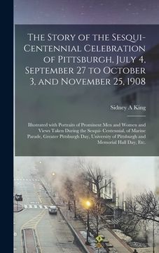 portada The Story of the Sesqui-centennial Celebration of Pittsburgh, July 4, September 27 to October 3, and November 25, 1908: Illustrated With Portraits of (in English)
