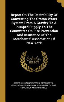 portada Report On The Desirability Of Converting The Croton Water System From A Gravity To A Pumped Supply To The Committee On Fire Prevention And Insurance O (en Inglés)