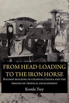 portada from head-loading to the iron horse. railway building in colonial ghana and the origins of tropical development