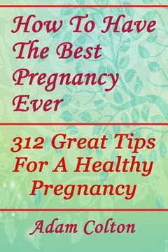portada How To Have The Best Pregnancy Ever: 312 Great Tips For A Healthy Pregnancy (en Inglés)