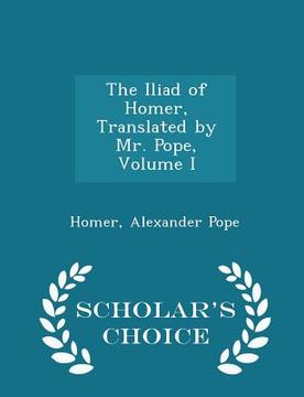 portada The Iliad of Homer, Translated by Mr. Pope, Volume I - Scholar's Choice Edition (in English)