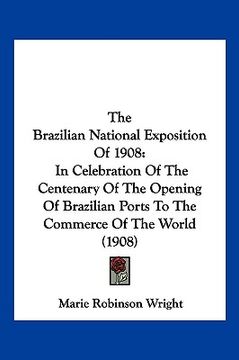 portada the brazilian national exposition of 1908: in celebration of the centenary of the opening of brazilian ports to the commerce of the world (1908) (en Inglés)