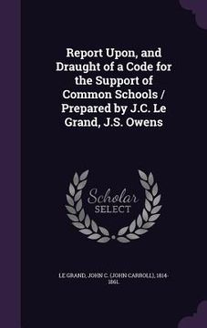 portada Report Upon, and Draught of a Code for the Support of Common Schools / Prepared by J.C. Le Grand, J.S. Owens (en Inglés)