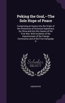 portada Peking the Goal, --The Sole Hope of Peace: Comprising an Inquiry Into the Origin of the Pretension of Universal Supremacy by China and Into the Causes (en Inglés)