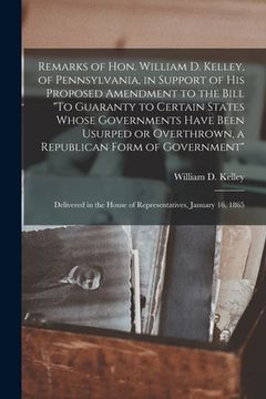 portada Remarks of Hon. William D. Kelley, of Pennsylvania, in Support of His Proposed Amendment to the Bill "To Guaranty to Certain States Whose Governments (en Inglés)