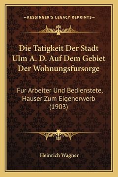 portada Die Tatigkeit Der Stadt Ulm A. D. Auf Dem Gebiet Der Wohnungsfursorge: Fur Arbeiter Und Bedienstete, Hauser Zum Eigenerwerb (1903) (in German)