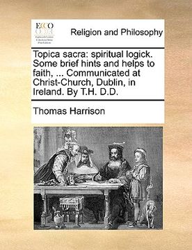 portada topica sacra: spiritual logick. some brief hints and helps to faith, ... communicated at christ-church, dublin, in ireland. by t.h. (in English)