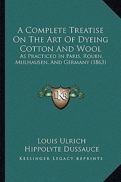 portada a complete treatise on the art of dyeing cotton and wool: as practiced in paris, rouen, mulhausen, and germany (1863) (en Inglés)
