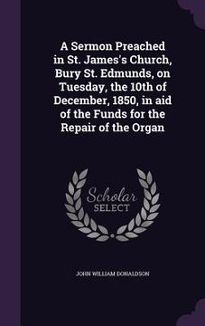 portada A Sermon Preached in St. James's Church, Bury St. Edmunds, on Tuesday, the 10th of December, 1850, in aid of the Funds for the Repair of the Organ (en Inglés)