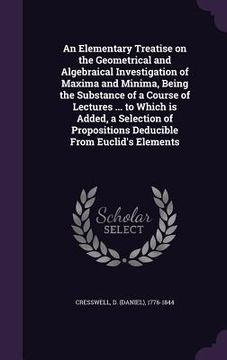 portada An Elementary Treatise on the Geometrical and Algebraical Investigation of Maxima and Minima, Being the Substance of a Course of Lectures ... to Which (en Inglés)