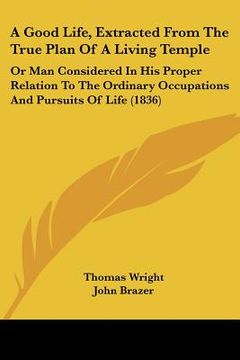 portada a   good life, extracted from the true plan of a living temple: or man considered in his proper relation to the ordinary occupations and pursuits of l