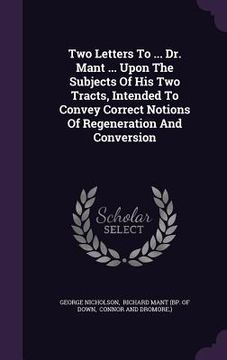 portada Two Letters To ... Dr. Mant ... Upon The Subjects Of His Two Tracts, Intended To Convey Correct Notions Of Regeneration And Conversion (in English)