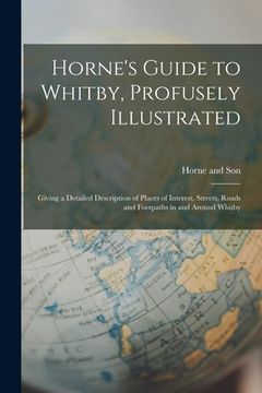 portada Horne's Guide to Whitby, Profusely Illustrated: Giving a Detailed Description of Places of Interest, Streets, Roads and Footpaths in and Around Whitby