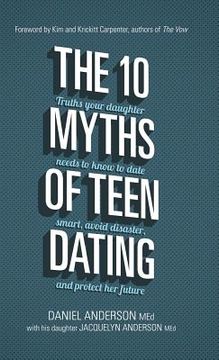 portada The 10 Myths of Teen Dating: Truths Your Daughter Needs to Know to Date Smart, Avoid Disaster, and Protect Her Future (in English)