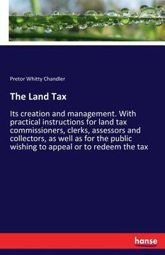 portada The Land Tax: Its creation and management. With practical instructions for land tax commissioners, clerks, assessors and collectors,