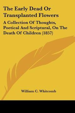 portada the early dead or transplanted flowers: a collection of thoughts, poetical and scriptural, on the death of children (1857) (in English)