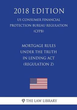portada Mortgage Rules under the Truth in Lending Act (Regulation Z) (US Consumer Financial Protection Bureau Regulation) (CFPB) (2018 Edition) (en Inglés)