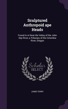 portada Sculptured Anthropoid ape Heads: Found in or Near the Valley of the John Day River, a Tributary of the Columbia River, Oregon (en Inglés)
