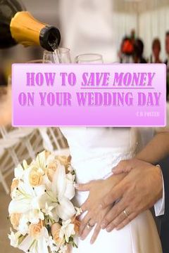 portada How To Save Money On Your Wedding Day: Finally Revealed: Simple and Easy to Follow Methods of Saving Thousands on your Big Day but still making it a F (in English)