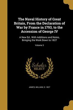 portada The Naval History of Great Britain, From the Declaration of War by France in 1793, to the Accession of George IV: A New Ed., With Additions and Notes, (in English)