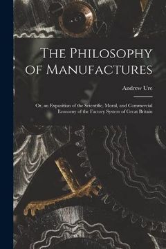 portada The Philosophy of Manufactures: Or, an Exposition of the Scientific, Moral, and Commercial Economy of the Factory System of Great Britain (en Inglés)