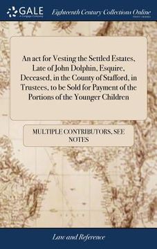 portada An act for Vesting the Settled Estates, Late of John Dolphin, Esquire, Deceased, in the County of Stafford, in Trustees, to be Sold for Payment of the (en Inglés)