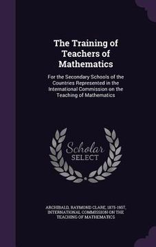 portada The Training of Teachers of Mathematics: For the Secondary Schools of the Countries Represented in the International Commission on the Teaching of Mat (en Inglés)