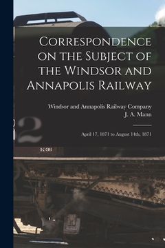 portada Correspondence on the Subject of the Windsor and Annapolis Railway [microform]: April 17, 1871 to August 14th, 1871 (en Inglés)