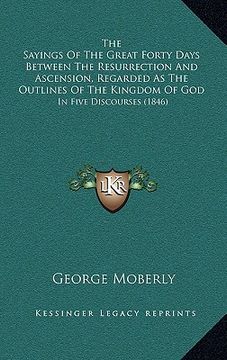 portada the sayings of the great forty days between the resurrection and ascension, regarded as the outlines of the kingdom of god: in five discourses (1846) (in English)
