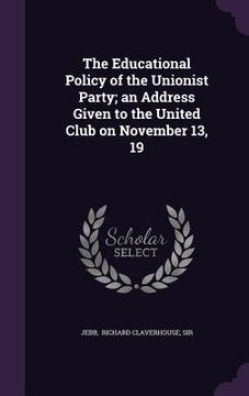 portada The Educational Policy of the Unionist Party; an Address Given to the United Club on November 13, 19 (en Inglés)