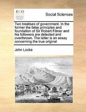 portada two treatises of government. in the former the false principles and foundation of sir robert filmer and his followers are detected and overthrown. the