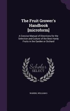 portada The Fruit Grower's Handbook [microform]: A Concise Manual of Directions for the Selection and Culture of the Best Hardy Fruits in the Garden or Orchar (en Inglés)