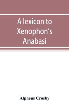 portada A lexicon to Xenophon's Anabasis; adapted to all the common editions, for the use both of beginners and of more advanced students (en Inglés)