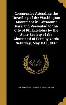 portada Ceremonies Attending the Unveiling of the Washington Monument in Fairmount Park and Presented to the City of Philadelphia by the State Society of the (en Inglés)