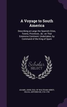 portada A Voyage to South America: Describing at Large the Spanish Cities, Towns, Provinces, &c. on That Extensive Continent: Undertaken, by Command of t