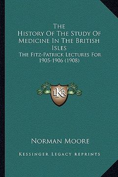 portada the history of the study of medicine in the british isles: the fitz-patrick lectures for 1905-1906 (1908) (en Inglés)