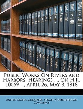 portada public works on rivers and harbors, hearings ..., on h.r. 10069 ..., april 26, may 8, 1918 (en Inglés)