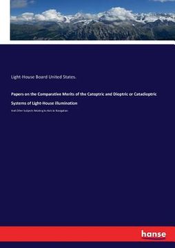 portada Papers on the Comparative Merits of the Catoptric and Dioptric or Catadioptric Systems of Light-House illumination: And Other Subjects Relating to Aid