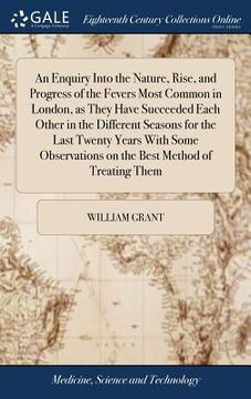 portada An Enquiry Into the Nature, Rise, and Progress of the Fevers Most Common in London, as They Have Succeeded Each Other in the Different Seasons for the (en Inglés)