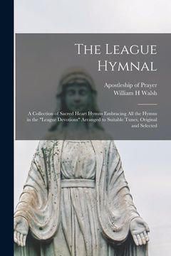 portada The League Hymnal: a Collection of Sacred Heart Hymns Embracing All the Hymns in the "League Devotions" Arranged to Suitable Tunes, Origi