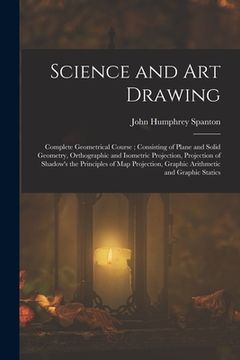portada Science and Art Drawing: Complete Geometrical Course; Consisting of Plane and Solid Geometry, Orthographic and Isometric Projection, Projection (in English)