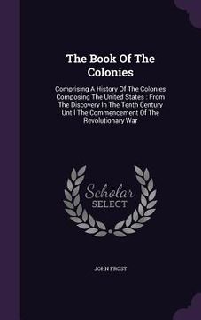 portada The Book Of The Colonies: Comprising A History Of The Colonies Composing The United States: From The Discovery In The Tenth Century Until The Co