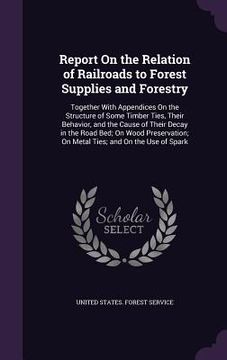 portada Report On the Relation of Railroads to Forest Supplies and Forestry: Together With Appendices On the Structure of Some Timber Ties, Their Behavior, an (en Inglés)