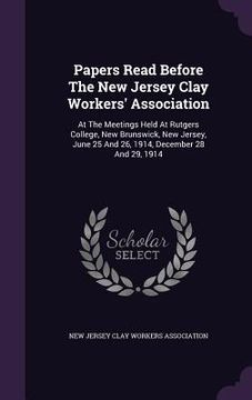 portada Papers Read Before The New Jersey Clay Workers' Association: At The Meetings Held At Rutgers College, New Brunswick, New Jersey, June 25 And 26, 1914, (en Inglés)