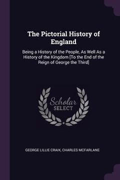 portada The Pictorial History of England: Being a History of the People, As Well As a History of the Kingdom [To the End of the Reign of George the Third] (en Inglés)