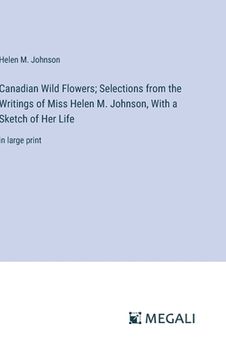 portada Canadian Wild Flowers; Selections from the Writings of Miss Helen M. Johnson, With a Sketch of Her Life: in large print (en Inglés)