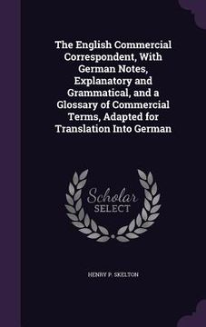 portada The English Commercial Correspondent, With German Notes, Explanatory and Grammatical, and a Glossary of Commercial Terms, Adapted for Translation Into (en Inglés)