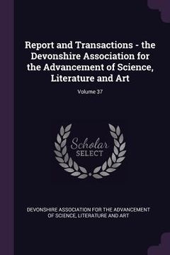 portada Report and Transactions - the Devonshire Association for the Advancement of Science, Literature and Art; Volume 37