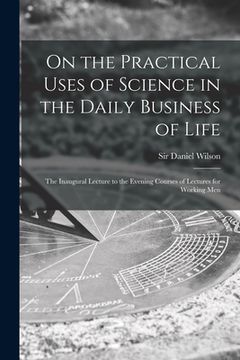 portada On the Practical Uses of Science in the Daily Business of Life [microform]: the Inaugural Lecture to the Evening Courses of Lectures for Working Men