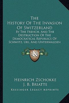 portada the history of the invasion of switzerland: by the french, and the destruction of the democratical republics of schwitz, uri, and unterwalden (1803) (en Inglés)